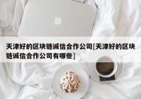 天津好的区块链诚信合作公司[天津好的区块链诚信合作公司有哪些]